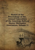 Report of the Proceedings of the . Annual Convention of the American Railway Master Mechanics` Association, Volume 21