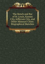 The Bench and Bar of St. Louis, Kansas City, Jefferson City, and Other Missouri Cities: Biographical Sketches