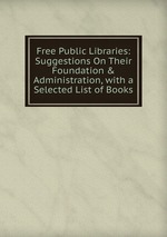 Free Public Libraries: Suggestions On Their Foundation & Administration, with a Selected List of Books