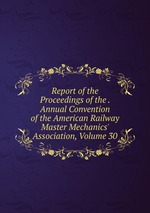 Report of the Proceedings of the . Annual Convention of the American Railway Master Mechanics` Association, Volume 30