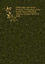 Child Labor and Social Progress: Proceedings of the Fourth Annual Meeting, Atlanta, Georgia, April 2-5, 1908