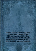 Public Health: The Lomb Prize Essays. Award Made at the Thirteenth Annual Meeting of the American Public Health Association, Washington, D.C., Dec. 10, 1885. with an Appendix