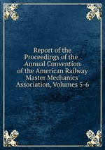 Report of the Proceedings of the . Annual Convention of the American Railway Master Mechanics` Association, Volumes 5-6