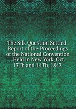 The Silk Question Settled . Report of the Proceedings of the National Convention . Held in New York, Oct. 13Th and 14Th, 1843