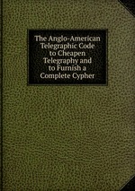 The Anglo-American Telegraphic Code to Cheapen Telegraphy and to Furnish a Complete Cypher