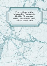 Proceedings at the Universalist Centennial: Held in Gloucester, Mass., September 20Th, 21St & 22Nd, 1870