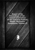 Report of the Proceedings of the . Annual Convention of the American Railway Master Mechanics` Association, Volume 13