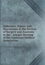 Addresses, Papers and Discussions in the Section of Surgery and Anatomy at the . Annual Meeting of the American Medical Association