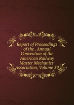 Report of Proceedings of the . Annual Convention of the American Railway Master Mechanics` Association, Volume 39