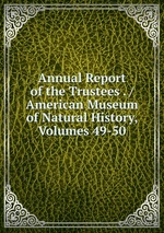 Annual Report of the Trustees . / American Museum of Natural History, Volumes 49-50