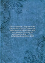 The Columbian Congress of the Universalist Church: Papers and Addresses at the Congress, Held As a Section of the World`s Congress Auxiliary of the Columbian Exposition, 1893