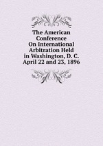 The American Conference On International Arbitration Held in Washington, D. C. April 22 and 23, 1896