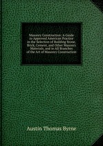 Masonry Construction: A Guide to Approved American Practice in the Selection of Building Stone, Brick, Cement, and Other Masonry Materials, and in All Branches of the Art of Masonry Construction