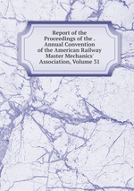 Report of the Proceedings of the . Annual Convention of the American Railway Master Mechanics` Association, Volume 31