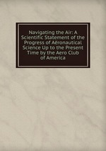 Navigating the Air: A Scientific Statement of the Progress of Aronautical Science Up to the Present Time by the Aero Club of America