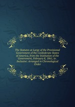 The Statutes at Large of the Provisional Government of the Confederate States of America, from the Institution of the Government, February 8, 1861, to . Inclusive: Arranged in Chronological Order