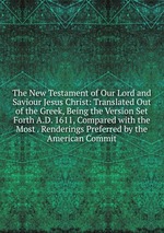 The New Testament of Our Lord and Saviour Jesus Christ: Translated Out of the Greek, Being the Version Set Forth A.D. 1611, Compared with the Most . Renderings Preferred by the American Commit