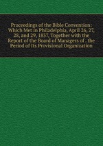 Proceedings of the Bible Convention: Which Met in Philadelphia, April 26, 27, 28, and 29, 1837, Together with the Report of the Board of Managers of . the Period of Its Provisional Organization