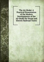 The Air-Brake: A Practical Presentation of the Modern Developments of the Air-Brake for Steam and Electric Railroad Trains