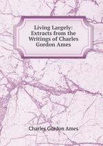 Living Largely: Extracts from the Writings of Charles Gordon Ames