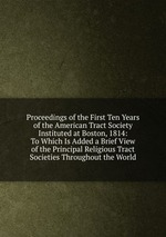 Proceedings of the First Ten Years of the American Tract Society Instituted at Boston, 1814: To Which Is Added a Brief View of the Principal Religious Tract Societies Throughout the World