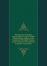 The Relation of Modern Municipalities to Quasi-Public Works: Being a Report of the Committee On Public Finance to the Council of the American Economic Association