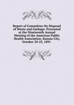 Report of Committee On Disposal of Waste and Garbage: Presented at the Nineteenth Annual Meeting of the American Public Health Association, Kansas City, October 20-23, 1891