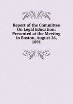 Report of the Committee On Legal Education: Presented at the Meeting in Boston, August 26, 1891
