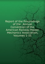 Report of the Proceedings of the . Annual Convention of the American Railway Master Mechanics` Association, Volumes 1-33