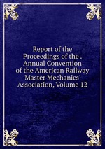 Report of the Proceedings of the . Annual Convention of the American Railway Master Mechanics` Association, Volume 12