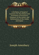 A Syllabus of Surgical Lectures On the Nature and Treatment of Fractures, Diseases of the Joints, and Deformities of the Limbs and Spine