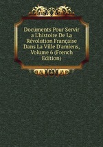Documents Pour Servir a L`histoire De La Rvolution Franaise Dans La Ville D`amiens, Volume 6 (French Edition)
