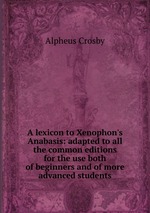 A lexicon to Xenophon`s Anabasis: adapted to all the common editions for the use both of beginners and of more advanced students