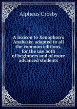 A lexicon to Xenophon`s Anabasis; adapted to all the common editions, for the use both of beginners and of more advanced students