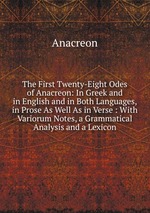 The First Twenty-Eight Odes of Anacreon: In Greek and in English and in Both Languages, in Prose As Well As in Verse : With Variorum Notes, a Grammatical Analysis and a Lexicon