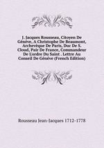 J. Jacques Rousseau, Citoyen De Gnve, A Christophe De Beaumont, Archevque De Paris, Duc De S. Cloud, Pair De France, Commandeur De L`ordre Du Saint . Lettre Au Conseil De Gnve (French Edition)