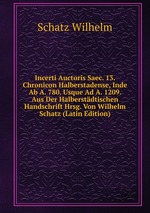 Incerti Auctoris Saec. 13. Chronicon Halberstadense, Inde Ab A. 780. Usque Ad A. 1209. Aus Der Halberstdtischen Handschrift Hrsg. Von Wilhelm Schatz (Latin Edition)