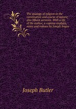 The analogy of religion to the constitution and course of nature; also fifteen sermons. With a life of the author, a copious analysis, notes and indexes by Joseph Angus