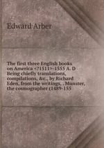 The first three English books on America <?1511>-1555 A. D Being chiefly translations, compilations, &c., by Richard Eden, from the writings, . Munster, the cosmographer (1489-155