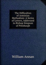 The Difficulties of Arminian Methodism: A Series of Letters, Addressed to Bishop Simpson of Pittsburgh