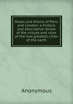 Roses and thorns of Paris and London: a historic and descriptive review of the virtues and vices of the two greatest cities of the earth