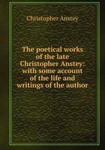 The poetical works of the late Christopher Anstey: with some account of the life and writings of the author