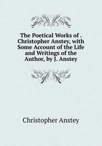 The Poetical Works of . Christopher Anstey, with Some Account of the Life and Writings of the Author, by J. Anstey