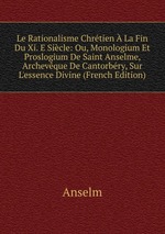 Le Rationalisme Chrtien  La Fin Du Xi. E Sicle: Ou, Monologium Et Proslogium De Saint Anselme, Archevque De Cantorbry, Sur L`essence Divine (French Edition)