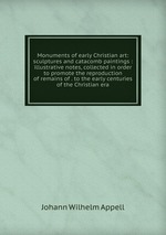 Monuments of early Christian art: sculptures and catacomb paintings : illustrative notes, collected in order to promote the reproduction of remains of . to the early centuries of the Christian era
