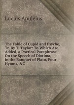 The Fable of Cupid and Psyche, Tr. By T. Taylor: To Which Are Added, a Poetical Paraphrase On the Speech of Diotima, in the Banquet of Plato, Four Hymns, &C