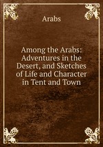 Among the Arabs: Adventures in the Desert, and Sketches of Life and Character in Tent and Town