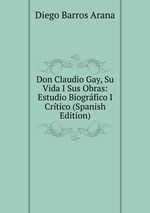 Don Claudio Gay, Su Vida I Sus Obras: Estudio Biogrfico I Crtico (Spanish Edition)
