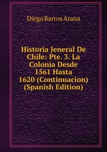 Historia Jeneral De Chile: Pte. 3. La Colonia Desde 1561 Hasta 1620 (Continuacion) (Spanish Edition)