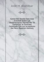 Cartas Del Doctor Don Jose Aranibar Sobre Las Observaciones Hechas Por "El Comercio" Al Contrato Celebrado Con Los Acreedores Del Peru (Spanish Edition)